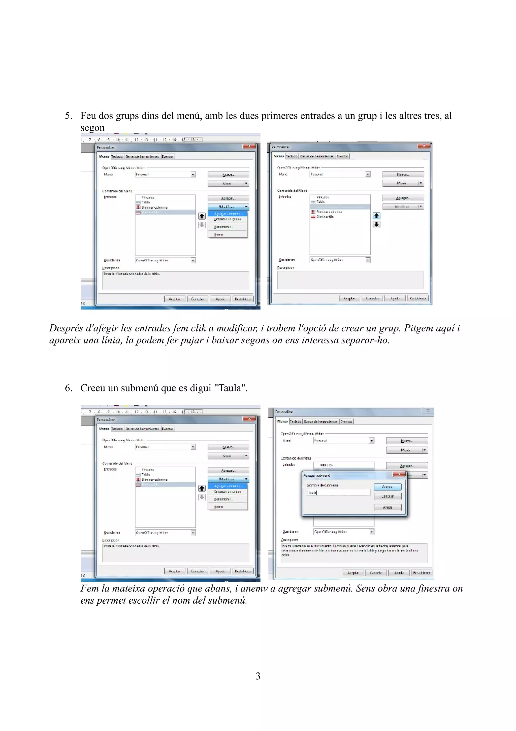 5. Feu dos grups dins del menú, amb les dues primeres entrades a un grup i les altres tres, al
      segon




Després d'afegir les entrades fem clik a modificar, i trobem l'opció de crear un grup. Pitgem aquí i
apareix una línia, la podem fer pujar i baixar segons on ens interessa separar-ho.



   6. Creeu un submenú que es digui "Taula".




       Fem la mateixa operació que abans, i anemv a agregar submenú. Sens obra una finestra on
       ens permet escollir el nom del submenú.




                                                  3
 