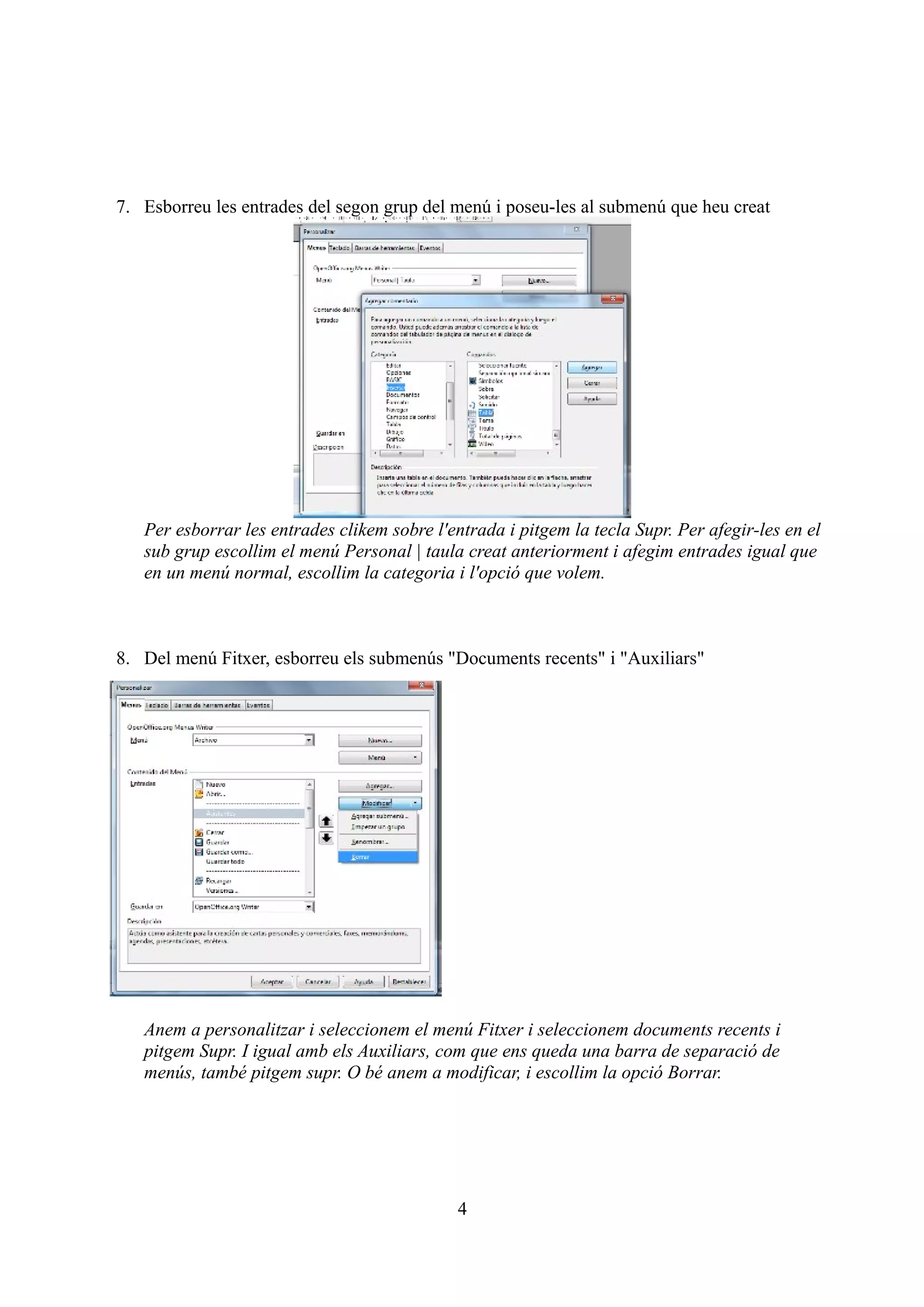 7. Esborreu les entrades del segon grup del menú i poseu-les al submenú que heu creat




   Per esborrar les entrades clikem sobre l'entrada i pitgem la tecla Supr. Per afegir-les en el
   sub grup escollim el menú Personal | taula creat anteriorment i afegim entrades igual que
   en un menú normal, escollim la categoria i l'opció que volem.



8. Del menú Fitxer, esborreu els submenús "Documents recents" i "Auxiliars"




   Anem a personalitzar i seleccionem el menú Fitxer i seleccionem documents recents i
   pitgem Supr. I igual amb els Auxiliars, com que ens queda una barra de separació de
   menús, també pitgem supr. O bé anem a modificar, i escollim la opció Borrar.




                                              4
 