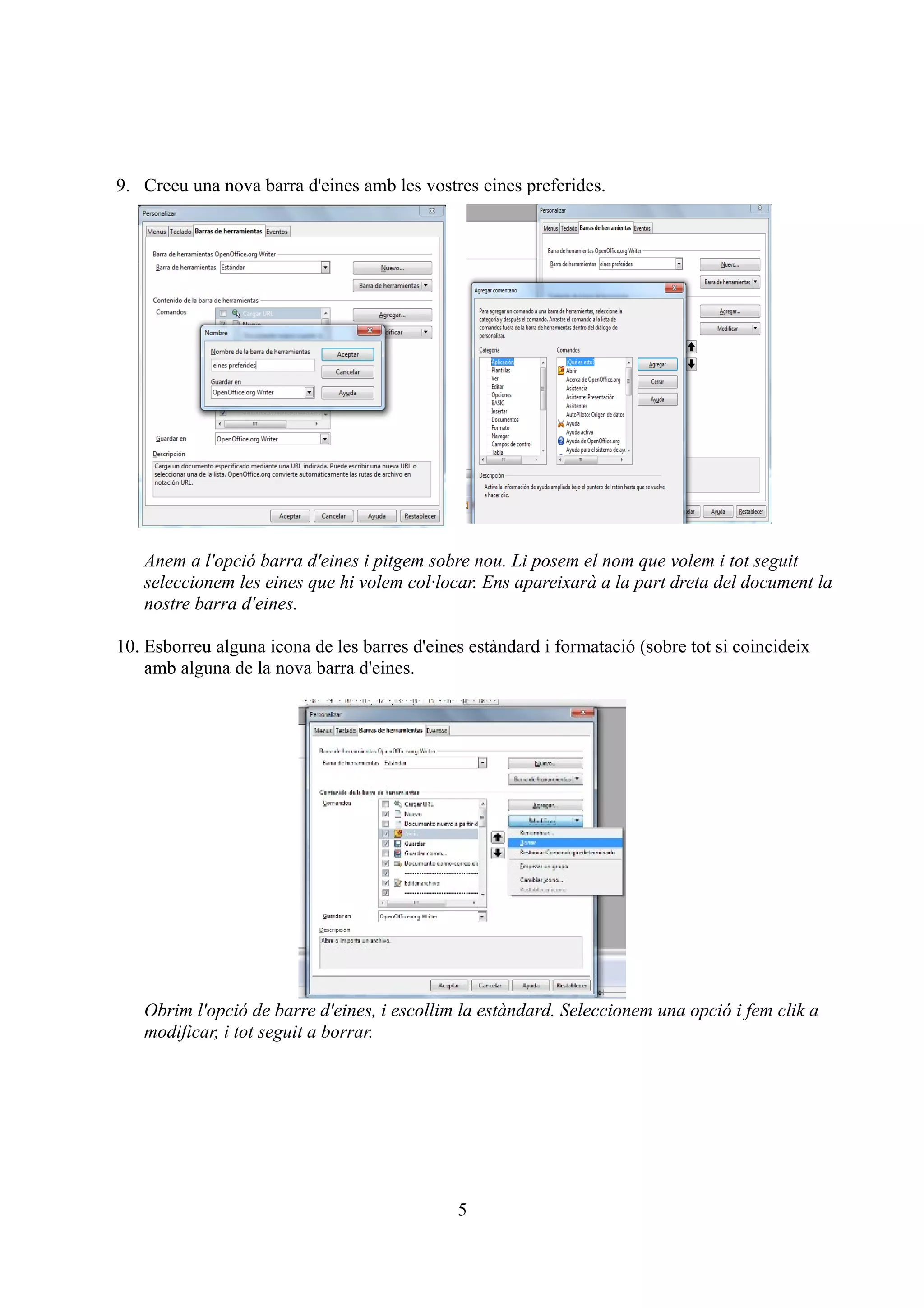 9. Creeu una nova barra d'eines amb les vostres eines preferides.




   Anem a l'opció barra d'eines i pitgem sobre nou. Li posem el nom que volem i tot seguit
   seleccionem les eines que hi volem col·locar. Ens apareixarà a la part dreta del document la
   nostre barra d'eines.

10. Esborreu alguna icona de les barres d'eines estàndard i formatació (sobre tot si coincideix
    amb alguna de la nova barra d'eines.




   Obrim l'opció de barre d'eines, i escollim la estàndard. Seleccionem una opció i fem clik a
   modificar, i tot seguit a borrar.




                                              5
 