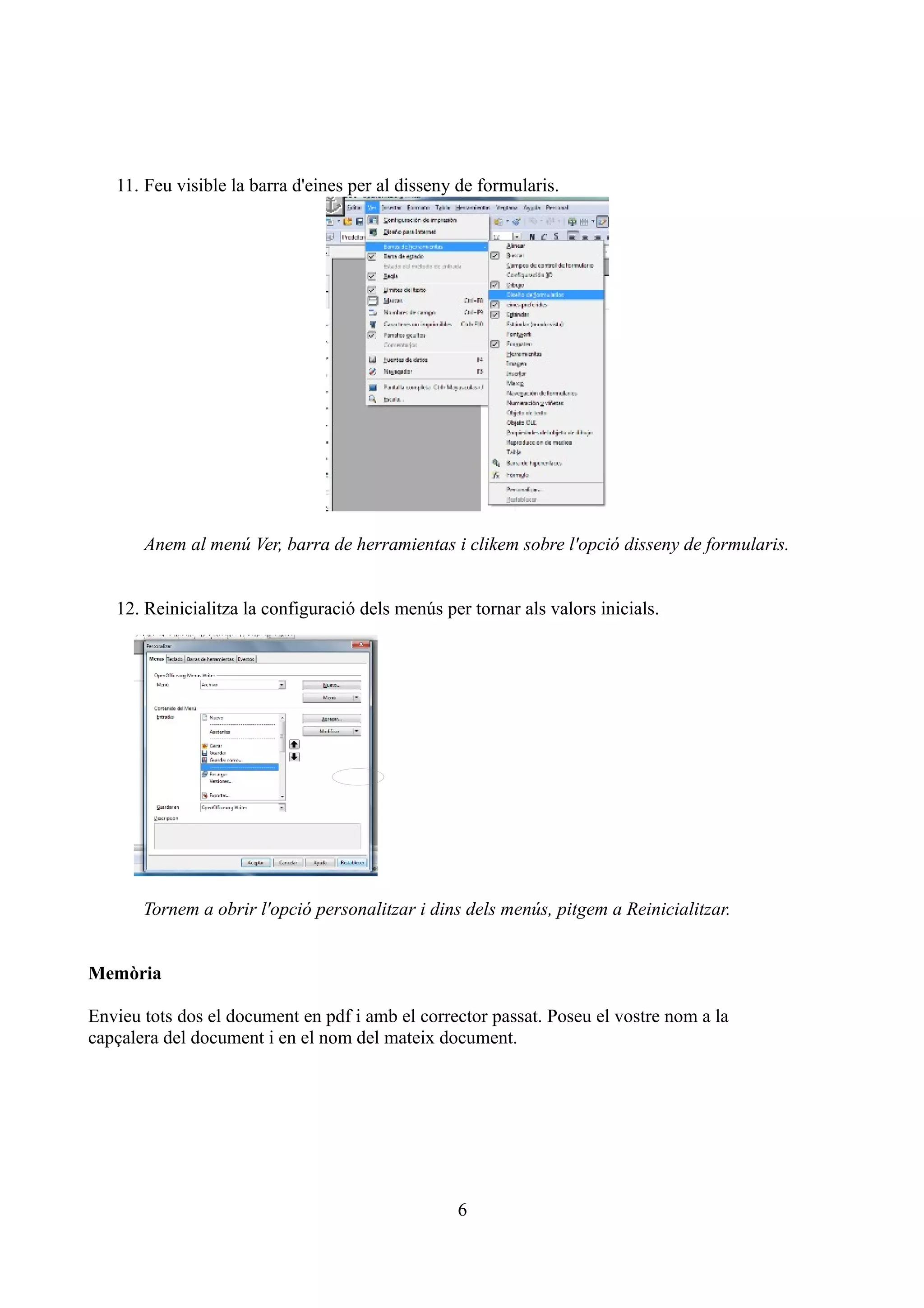 11. Feu visible la barra d'eines per al disseny de formularis.




       Anem al menú Ver, barra de herramientas i clikem sobre l'opció disseny de formularis.


   12. Reinicialitza la configuració dels menús per tornar als valors inicials.




       Tornem a obrir l'opció personalitzar i dins dels menús, pitgem a Reinicialitzar.


Memòria

Envieu tots dos el document en pdf i amb el corrector passat. Poseu el vostre nom a la
capçalera del document i en el nom del mateix document.




                                                  6
 