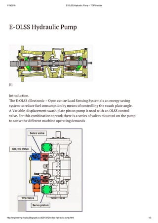 1/19/2016 E­OLSS Hydraulic Pump ~ TOP Insinyur
http://engineering­toplus.blogspot.co.id/2013/12/e­olss­hydraulic­pump.html 1/3
E-OLSS Hydraulic Pump
[1]
Introduction.
The E-OLSS (Electronic – Open centre Load Sensing System) is an energy saving
system to reduce fuel consumption by means of controlling the swash plate angle. 
A Variable-displacement swash plate piston pump is used with an OLSS control
valve. For this combination to work there is a series of valves mounted on the pump
to sense the different machine operating demands
 