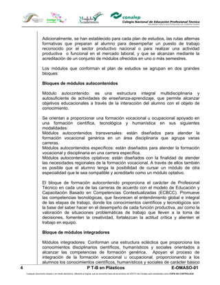 Adicionalmente, se han establecido para cada plan de estudios, las rutas alternas
                    formativas que preparan al alumno para desempeñar un puesto de trabajo
                    reconocido por el sector productivo nacional o para realizar una actividad
                    productiva o funcional en el mercado laboral, y que se alcanzan mediante la
                    acreditación de un conjunto de módulos ofrecidos en uno o más semestres.

                    Los módulos que conforman el plan de estudios se agrupan en dos grandes
                    bloques:

                    Bloques de módulos autocontenidos

                    Módulo autocontenido: es una estructura integral multidisciplinaria y
                    autosuficiente de actividades de enseñanza-aprendizaje, que permite alcanzar
                    objetivos educacionales a través de la interacción del alumno con el objeto de
                    conocimiento.

                    Se orientan a proporcionar una formación vocacional u ocupacional apoyado en
                    una formación científica, tecnológica y humanística en sus siguientes
                    modalidades:
                    Módulos autocontenidos transversales: están diseñados para atender la
                    formación vocacional genérica en un área disciplinaria que agrupa varias
                    carreras.
                    Módulos autocontenidos específicos: están diseñados para atender la formación
                    vocacional y disciplinaria en una carrera específica.
                    Módulos autocontenidos optativos: están diseñados con la finalidad de atender
                    las necesidades regionales de la formación vocacional. A través de ellos también
                    es posible que el alumno tenga la posibilidad de cursar un módulo de otra
                    especialidad que le sea compatible y acreditarlo como un módulo optativo.

                    El bloque de formación autocontenido proporciona el carácter de Profesional
                    Técnico en cada una de las carreras de acuerdo con el modelo de Educación y
                    Capacitación Basado en Competencias Contextualizadas (ECBCC). Promueve
                    las competencias tecnológicas, que favorecen el entendimiento global e integral
                    de las etapas de trabajo, donde los conocimientos científicos y tecnológicos son
                    la base del saber hacer en el desempeño de cada función productiva, así como la
                    valoración de situaciones problemáticas de trabajo que lleven a la toma de
                    decisiones, fomenten la creatividad, fortalezcan la actitud crítica y alienten el
                    trabajo en equipo.

                    Bloque de módulos integradores

                    Módulos integradores: Conforman una estructura ecléctica que proporciona los
                    conocimientos disciplinarios científicos, humanísticos y sociales orientados a
                    alcanzar las competencias de formación genérica. Apoyan el proceso de
                    integración de la formación vocacional u ocupacional, proporcionando a los
                    alumnos los conocimientos científicos, humanísticos y sociales de carácter básico
4                                          P T-B en Plásticos                          E-OMASO-01
    Cualquier documento impreso o en medio electrónico, diferente al original, que se encuentre fuera de los archivos de DDCFO del Conalep será considerado como COPIA NO CONTROLADA
 