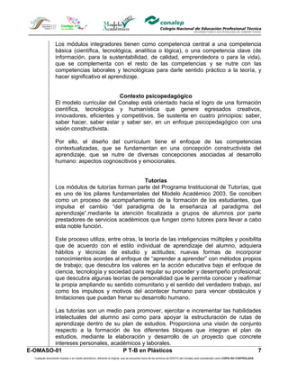 Los módulos integradores tienen como competencia central a una competencia
                  básica (científica, tecnológica, analítica o lógica), o una competencia clave (de
                  información, para la sustentabilidad, de calidad, emprendedora o para la vida),
                  que se complementa con el resto de las competencias y se nutre con las
                  competencias laborales y tecnológicas para darle sentido práctico a la teoría, y
                  hacer significativo el aprendizaje.


                                           Contexto psicopedagógico
                  El modelo curricular del Conalep está orientado hacia el logro de una formación
                  científica, tecnológica y humanística que genere egresados creativos,
                  innovadores, eficientes y competitivos. Se sustenta en cuatro principios: saber,
                  saber hacer, saber estar y saber ser, en un enfoque psicopedagógico con una
                  visión constructivista.

                  Por ello, el diseño del currículum tiene el enfoque de las competencias
                  contextualizadas, que se fundamentan en una concepción constructivista del
                  aprendizaje, que se nutre de diversas concepciones asociadas al desarrollo
                  humano: aspectos cognoscitivos y emocionales.


                                                    Tutorías
                  Los módulos de tutorías forman parte del Programa Institucional de Tutorías, que
                  es uno de los pilares fundamentales del Modelo Académico 2003. Se conciben
                  como un proceso de acompañamiento de la formación de los estudiantes, que
                  impulsa el cambio “del paradigma de la enseñanza al paradigma del
                  aprendizaje”.mediante la atención focalizada a grupos de alumnos por parte
                  prestadores de servicios académicos que fungen como tutores para llevar a cabo
                  esta noble función.

                  Este proceso utiliza, entre otras, la teoría de las inteligencias múltiples y posibilita
                  que de acuerdo con el estilo individual de aprendizaje del alumno, adquiera
                  hábitos y técnicas de estudio y actitudes; nuevas formas de incorporar
                  conocimientos acordes al enfoque de “aprender a aprender” con métodos propios
                  de trabajo; que descubra los valores en la acción educativa bajo el enfoque de
                  ciencia, tecnología y sociedad para regular su proceder y desempeño profesional;
                  que descubra algunas teorías de personalidad que le permita conocer y reafirmar
                  la propia ampliando su sentido comunitario y el sentido del verdadero trabajo, así
                  como los impulsos y motivos del acontecer humano para vencer obstáculos y
                  limitaciones que puedan frenar su desarrollo humano.

        Las tutorías son un medio para promover, ejercitar e incrementar las habilidades
        intelectuales del alumno así como para apoyar la estructuración de rutas de
        aprendizaje dentro de su plan de estudios. Proporciona una visión de conjunto
        respecto a la formación de los diferentes bloques que integran el plan de
        estudios, mediante la elaboración y desarrollo de un proyecto que concrete
        intereses personales, académicos y laborales.
E-OMASO-01                        P T-B en Plásticos                                   7
  Cualquier documento impreso o en medio electrónico, diferente al original, que se encuentre fuera de los archivos de DDCFO del Conalep será considerado como COPIA NO CONTROLADA
 