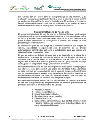 Las tutorías son un apoyo para el autoaprendizaje de los alumnos, y su
                    evaluación considera una calificación de 7.0 al cubrir el alumno al menos un 80%
                    de asistencias. Una calificación superior hasta llegar a 10 se otorga en función de
                    la participación del alumno en clase y de los resultados de las pruebas y trabajos
                    realizados por el alumno que se programan durante su impartición.


                                        Programa Institucional de Plan de Vida
                    El programa institucional de plan de vida en el Sistema Conalep, es el proceso
                    mediante el cual se busca que el educando determine lo que quiere hacer; defina
                    su futuro, y establezca las metas que desea alcanzar en la vida, puntualice los
                    pasos a seguir, identificando las contingencias a resolver, para el logro de estos
                    propósitos por parte del alumno.
                    El concepto de plan de vida surge de la corriente humanista que integra los
                    valores, capacidades y experiencias para el desarrollo de las propias
                    potencialidades del individuo, así como la autodirección para que alcance una
                    vida significativa, responsable y feliz.
                    El plan de vida es un trabajo personal que si se desarrolla en la etapa de la
                    adolescencia, promueve el crecimiento integral de los jóvenes, propicia un
                    ambiente que le permite elegir, no solo la persona que es, sino la que puede
                    llegar a ser, e identifica la dirección que desea dar a su propia vida en su etapa
                    adulta, para ser una persona íntegra y socialmente productiva.
                    Una variable determinante del plan de vida para que el educando pueda proyectar
                    sus intereses, es su personalidad; Los rasgos característicos de la personalidad
                    de cada individuo se van acentuando con el paso del tiempo, perfeccionándose
                    con las relaciones interpersonales entre compañeros de estudio y maestros, los
                    ambientes de convivencia y de desarrollo de proyectos extra clase, así como las
                    relaciones afectivas entre las personas más allegadas al sujeto.
                    El Programa Institucional de Plan de Vida para Alumnos del Conalep se sustenta
                    en seis ejes principales que se reflejan dentro de los módulos que conforman los
                    planes de estudio de la oferta educativa del Colegio:

                                                     1.     Valores (un módulo).
                                                     2.     Tutorías (seis módulos).
                                                     3.     Emprendedores (un módulo).
                                                     4.     Derechos Humanos (un módulo).
                                                     5.     Filosofía (un módulo).
                                                     6.     Competencias complementarias (De calidad, emprendedoras
                                                            y para la vida) que se incorporan en todos los módulos de la
                                                            oferta educativa del Conalep.




8                                                                  P T-B en Plásticos                                                                       E-OMASO-01
    Cualquier documento impreso o en medio electrónico, diferente al original, que se encuentre fuera de los archivos de DDCFO del Conalep será considerado como COPIA NO CONTROLADA
 