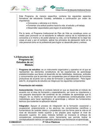 Este Programa, de manera específica, contiene los siguientes aspectos
                  formativos del estudiante Conalep, señalados a continuación por orden de
                  importancia:
                          • Conocerse y valorarse a si mismo.
                          • Fomentar una actitud positiva hacia la vida, el estudio y el trabajo.
                          • Desarrollar capacidades para lograr el autoempleo.

                  Por lo tanto, el Programa Institucional de Plan de Vida se constituye como un
                  medio para promover en el estudiante la reflexión acerca de la importancia de
                  conocerse a sí mismo y de poder planear su vida, con la finalidad de no dejar las
                  cosas al azar y por el contrario, aplicar los principios de planeación tanto en la
                  vida personal como en la profesional para lograr su desarrollo pleno y exitoso.




      1.2 Estructura del
           Programa de
         Estudios de un
                Módulo

                  Programa de estudios: es un instrumento organizativo y operativo en el que se
                  representan los elementos constitutivos de las experiencias de aprendizaje
                  predeterminadas que llevan al desarrollo de las habilidades, destrezas, actitudes
                  y conocimientos que le permiten ser competentes para el desarrollo de funciones
                  productivas de acuerdo con su área de formación y especialización. Para lograr
                  este fin, el programa de estudios se integra por los siguientes componentes:

                  Presentación del módulo:

                  Autocontenido: Describe el contexto laboral en que se desarrolla el módulo de
                  acuerdo con el área de formación y especialización, así como su importancia y
                  una pequeña descripción del contenido de las unidades de aprendizaje que lo
                  integran. En su diseño se incorporan las competencias contextualizadas como
                  metodología para hacer significativo el aprendizaje y reforzar los fundamentos
                  teóricos que sustentan la aplicación laboral.

        Integrador: Apoyan el proceso de integración de la formación vocacional u
        ocupacional, proporcionando a los alumnos los conocimientos científicos y
        humanísticos de carácter básico y propedéutico que los forme para la vida en el
        nivel de educación media superior y los prepare para ingresar al nivel de
        educación superior. En estos módulos también se incorpora el enfoque de
        competencias contextualizadas como herramienta que permite ilustrar la
        conceptualización teórica con ejemplos prácticos que favorezcan el aprendizaje.
E-OMASO-01                         P T-B en Plásticos                                   9
  Cualquier documento impreso o en medio electrónico, diferente al original, que se encuentre fuera de los archivos de DDCFO del Conalep será considerado como COPIA NO CONTROLADA
 