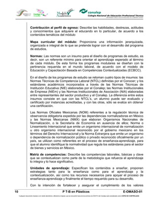 Contribución al perfil de egreso: Describe las habilidades, destrezas, actitudes
                     y conocimientos que adquiere el educando en lo particular, de acuerdo a los
                     contenidos temáticos del módulo

                     Mapa curricular del módulo: Proporciona una información jerarquizada,
                     organizada e integral de lo que se pretende lograr con el desarrollo del programa
                     de estudios.

                     Normas: Las normas son un insumo para el diseño de programas de estudio, es
                     decir, son un referente mínimo para orientar el aprendizaje esperado al término
                     de cada módulo. De esta forma los programas modulares se diseñan con la
                     pertinencia requerida en el mundo laboral, de acuerdo con el modelo de
                     Educación y Capacitación Basada en Competencias Contextualizadas (ECBCC).

                     En el diseño de los programas de estudio se retoman cuatro tipos de insumos: las
                     Normas Técnicas de Competencia Laboral (NTCL) definidas por el Conocer; y los
                     estándares académicos incorporados a través de las Normas Técnicas de
                     Institución Educativa (NIE) elaboradas por el Conalep; las Normas Institucionales
                     de Empresa (NIEm) y las Normas Institucionales de Asociación (NIA) elaboradas
                     entre representantes del sector productivo y el Conalep. La diferencia entre estos
                     insumos consiste en que con las NTCL’s, un alumno puede ser evaluado y
                     certificado por instancias acreditadas, y con las otras, sólo se evalúa sin obtener
                     una certificación.

                     Las Normas Oficiales Mexicanas (NOM) referentes a la regulación técnica de
                     observancia obligatoria expedida por las dependencias normalizadoras en México
                     y las Normas Mexicanas (NMX) que elaboran Organismos Nacionales de
                     Normalización, o la Secretaría de Economía en ausencia de ellos; Norma o
                     Lineamiento Internacional que emite un organismo internacional de normalización
                     u otro organismo internacional reconocido por el gobierno mexicano en los
                     términos del Derecho Internacional y la Norma Extranjera que emite un organismo
                     o dependencia de normalización público o privado reconocido oficialmente por un
                     país, se utilizan como referentes en el proceso de enseñanza-aprendizaje, para
                     que el alumno identifique la normatividad que regula los estándares para el sector
                     de bienes y servicios en México.

                     Matriz de competencias: Describe las competencias laborales, básicas y clave
                     que se contextualizan como parte de la metodología que refuerza el aprendizaje
                     lo integra y lo hace significativo.

                     Unidades de aprendizaje: Especifican los contenidos a enseñar, proponen
                     estrategias tanto para la enseñanza como para el aprendizaje y la
                     contextualización, así como los recursos necesarios para apoyar el proceso de
                     enseñanza-aprendizaje y finalmente el tiempo requerido para su desarrollo.

                     Con la intención de fortalecer y asegurar el cumplimiento de los valores

10                                                                  P T-B en Plásticos                                                                       E-OMASO-01
     Cualquier documento impreso o en medio electrónico, diferente al original, que se encuentre fuera de los archivos de DDCFO del Conalep será considerado como COPIA NO CONTROLADA
 