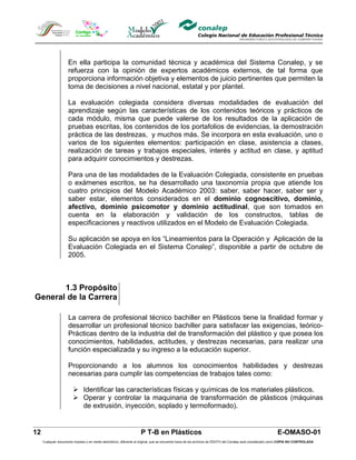 En ella participa la comunidad técnica y académica del Sistema Conalep, y se
                     refuerza con la opinión de expertos académicos externos, de tal forma que
                     proporciona información objetiva y elementos de juicio pertinentes que permiten la
                     toma de decisiones a nivel nacional, estatal y por plantel.

                     La evaluación colegiada considera diversas modalidades de evaluación del
                     aprendizaje según las características de los contenidos teóricos y prácticos de
                     cada módulo, misma que puede valerse de los resultados de la aplicación de
                     pruebas escritas, los contenidos de los portafolios de evidencias, la demostración
                     práctica de las destrezas, y muchos más. Se incorpora en esta evaluación, uno o
                     varios de los siguientes elementos: participación en clase, asistencia a clases,
                     realización de tareas y trabajos especiales, interés y actitud en clase, y aptitud
                     para adquirir conocimientos y destrezas.

                     Para una de las modalidades de la Evaluación Colegiada, consistente en pruebas
                     o exámenes escritos, se ha desarrollado una taxonomía propia que atiende los
                     cuatro principios del Modelo Académico 2003: saber, saber hacer, saber ser y
                     saber estar, elementos considerados en el dominio cognoscitivo, dominio,
                     afectivo, dominio psicomotor y dominio actitudinal, que son tomados en
                     cuenta en la elaboración y validación de los constructos, tablas de
                     especificaciones y reactivos utilizados en el Modelo de Evaluación Colegiada.

                     Su aplicación se apoya en los “Lineamientos para la Operación y Aplicación de la
                     Evaluación Colegiada en el Sistema Conalep”, disponible a partir de octubre de
                     2005.



       1.3 Propósito
General de la Carrera

                     La carrera de profesional técnico bachiller en Plásticos tiene la finalidad formar y
                     desarrollar un profesional técnico bachiller para satisfacer las exigencias, teórico-
                     Prácticas dentro de la industria del de transformación del plástico y que posea los
                     conocimientos, habilidades, actitudes, y destrezas necesarias, para realizar una
                     función especializada y su ingreso a la educación superior.

                     Proporcionando a los alumnos los conocimientos habilidades y destrezas
                     necesarias para cumplir las competencias de trabajos tales como:

                         Identificar las características físicas y químicas de los materiales plásticos.
                         Operar y controlar la maquinaria de transformación de plásticos (máquinas
                          de extrusión, inyección, soplado y termoformado).


12                                                                  P T-B en Plásticos                                                                       E-OMASO-01
     Cualquier documento impreso o en medio electrónico, diferente al original, que se encuentre fuera de los archivos de DDCFO del Conalep será considerado como COPIA NO CONTROLADA
 
