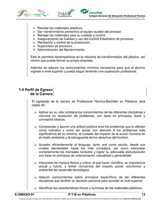       Reciclar los materiales plásticos.
                           Dar mantenimiento preventivo al equipo auxiliar del proceso
                           Manejar los materiales para su cuidado y control.
                           Aseguramiento de Calidad y uso del Control Estadístico de procesos.
                           Planeación y control de la producción.
                           Supervisión de procesos.
                           Administración del Mantenimiento.

                  Esto le permitirá desempeñarse en la industria de transformación del plástico, así
                  mismo que pueda formar su propia empresa.

                  Además de adquirir los conocimientos mínimos necesarios para que el alumno
                  ingrese a nivel superior y pueda seguir teniendo una superación profesional.




 1.4 Perfil de Egreso
        de la Carrera

                    El egresado de la carrera de Profesional Técnico-Bachiller en Plásticos será
                    capaz de:

                             Aplicar en su vida cotidiana los conocimientos de las diferentes disciplinas y
                              ciencias en resolución de problemas, con base en principios, leyes y
                              conceptos básicos.

                             Comprender y asumir una actitud positiva ante los problemas que lo afectan
                              como individuo y como ser social, con atención a los problemas más
                              significativos de su entorno, el cuidado del impacto de la acción humana en
                              el medio ambiente y la salvaguarda de los derechos del hombre.

                             Acceder eficientemente al lenguaje, tanto oral como escrito, desde sus
                              niveles elementales hasta los más complejos, así como interpretar
                              correctamente los mensajes recibidos y lograr su adecuada estructuración
                              con base en principios de ordenamiento, casualidad y generalidad.

                             Interpretar de manera flexiva y crítica, el que hacer científico, su importancia
                              actual y futura; y tomar conciencia del imparto social, económico y
                              ambiental del desarrollo tecnológico.

                             Adquirir conocimientos sobre principios específicos de las diferentes
                              disciplinas que faciliten su decisión personal para acceder al nivel superior

                             Identificar las características físicas y químicas de los materiales plásticos.

E-OMASO-01                                                               P T-B en Plásticos                                                                                          13
  Cualquier documento impreso o en medio electrónico, diferente al original, que se encuentre fuera de los archivos de DDCFO del Conalep será considerado como COPIA NO CONTROLADA
 