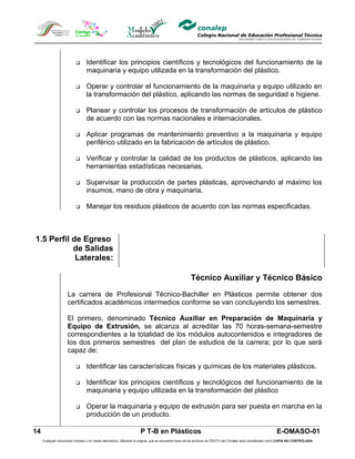       Identificar los principios científicos y tecnológicos del funcionamiento de la
                                 maquinaria y equipo utilizada en la transformación del plástico.

                                Operar y controlar el funcionamiento de la maquinaria y equipo utilizado en
                                 la transformación del plástico, aplicando las normas de seguridad e higiene.

                                Planear y controlar los procesos de transformación de artículos de plástico
                                 de acuerdo con las normas nacionales e internacionales.

                                Aplicar programas de mantenimiento preventivo a la maquinaria y equipo
                                 periférico utilizado en la fabricación de artículos de plástico.

                                Verificar y controlar la calidad de los productos de plásticos, aplicando las
                                 herramientas estadísticas necesarias.

                                Supervisar la producción de partes plásticas, aprovechando al máximo los
                                 insumos, mano de obra y maquinaria.

                                Manejar los residuos plásticos de acuerdo con las normas especificadas.



1.5 Perfil de Egreso
           de Salidas
            Laterales:

                                                                                                     Técnico Auxiliar y Técnico Básico

                     La carrera de Profesional Técnico-Bachiller en Plásticos permite obtener dos
                     certificados académicos intermedios conforme se van concluyendo los semestres.

                     El primero, denominado Técnico Auxiliar en Preparación de Maquinaria y
                     Equipo de Extrusión, se alcanza al acreditar las 70 horas-semana-semestre
                     correspondientes a la totalidad de los módulos autocontenidos e integradores de
                     los dos primeros semestres del plan de estudios de la carrera; por lo que será
                     capaz de:

                                Identificar las características físicas y químicas de los materiales plásticos.

                                Identificar los principios científicos y tecnológicos del funcionamiento de la
                                 maquinaria y equipo utilizada en la transformación del plástico

                                Operar la maquinaria y equipo de extrusión para ser puesta en marcha en la
                                 producción de un producto.

14                                                                  P T-B en Plásticos                                                                       E-OMASO-01
     Cualquier documento impreso o en medio electrónico, diferente al original, que se encuentre fuera de los archivos de DDCFO del Conalep será considerado como COPIA NO CONTROLADA
 