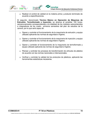       Realizar el control de calidad en la materia prima y producto terminado de
                              acuerdo a especificaciones.

                  El segundo, denominado Técnico Básico en Operación de Máquinas de
                  Extrusión, Termoformado e Inyección, se alcanza al acreditar 140 horas-
                  semana-semestre correspondientes a la totalidad de los módulos autocontenidos
                  e integradores de los cuatro primeros semestres del plan de estudios de la
                  carrera, por lo que será capaz de:

                             Operar y controlar el funcionamiento de la maquinaria de extrusión y equipo
                              utilizado aplicando las normas de seguridad e higiene.

                             Operar y controlar el funcionamiento de la maquinaria de inyección y equipo
                              utilizado aplicando las normas de seguridad e higiene.

                             Operar y controlar el funcionamiento de la maquinaria de termoformado y
                              equipo utilizado aplicando las normas de seguridad e higiene.

                             Planear y controlar los procesos de transformación de artículos de plástico
                              de acuerdo con las normas nacionales e internacionales.

                             Verificar y controlar la calidad de los productos de plásticos, aplicando las
                              herramientas estadísticas necesarias.




E-OMASO-01                                                               P T-B en Plásticos                                                                                          15
  Cualquier documento impreso o en medio electrónico, diferente al original, que se encuentre fuera de los archivos de DDCFO del Conalep será considerado como COPIA NO CONTROLADA
 