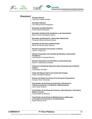 Directorio
                                                       Director General
                                                       José Efrén Castillo Sarabia

                                                       Secretario General
                                                       Juan Manuel García Rodríguez

                                                       Secretario de Administración
                                                       Horacio Bernal Rodríguez

                                                       Secretario de Desarrollo Académico y de Capacitación
                                                       Marco Antonio Norzagaray Gámez

                                                       Secretario de Planeación y Desarrollo Institucional
                                                       Fernando Alfredo Iturribarría García

                                                       Secretaria de Servicios Institucionales
                                                       María del Carmen Baca Villarreal

                                                       Director Corporativo de Asuntos Jurídicos
                                                       José G. Chapa Leal

                                                       Director Corporativo de la Unidad de Estudios e Intercambio
                                                       Académico
                                                       Juan Manuel Turrubiate Martínez

                                                       Director Corporativo de Informática y Comunicaciones
                                                       David G. Sepúlveda Ruvalcaba

                                                       Titular de la Unidad de Operación Desconcentrada para el Distrito
                                                       Federal
                                                       Carlos Bello González

                                                       Titular del Órgano Interno de Control del Conalep
                                                       Rubén González Rodríguez

                                                       Director de Diseño Curricular de la Formación Ocupacional
                                                       Gustavo Flores Fernández

                                                       Coordinador de las Áreas de Automotriz, Electrónica y
                                                       Telecomunicaciones e Instalación y Mantenimiento
                                                       Jaime Ayala Arellano

                                                       Coordinador de las Áreas de Comercio, Administración, Informática,
                                                       Salud y Turismo
                                                       Cristina Martínez Mercado

                                                       Coordinador de las Áreas de Metalmecánica y Metalurgia
                                                       y Procesos de Producción y Transformación:
                                                       Rubén Ramírez Arce




E-OMASO-01                                                             P T-B en Plásticos                                                                                       III
  Cualquier documento impreso o en medio electrónico, diferente al original, que se encuentre fuera de los archivos de DDCFO del Conalep será considerado como COPIA NO CONTROLADA
 