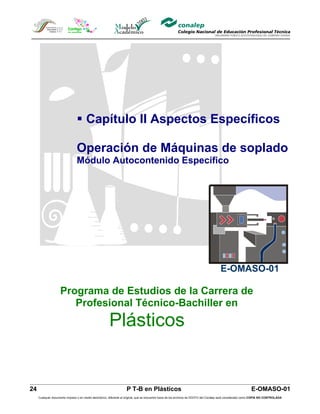  Capítulo II Aspectos Específicos

                                Operación de Máquinas de soplado
                                Módulo Autocontenido Específico




                                                                                                                                        E-OMASO-01

                    Programa de Estudios de la Carrera de
                       Profesional Técnico-Bachiller en
                                                        Plásticos


24                                                                  P T-B en Plásticos                                                                         E-OMASO-01
     Cualquier documento impreso o en medio electrónico, diferente al original, que se encuentre fuera de los archivos de DDCFO del Conalep será considerado como COPIA NO CONTROLADA
 