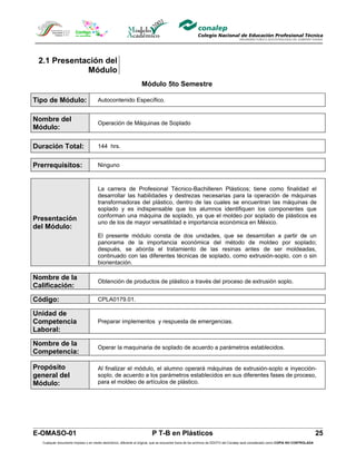 2.1 Presentación del
             Módulo
                                                                  Módulo 5to Semestre

Tipo de Módulo:                      Autocontenido Específico.


Nombre del
                                     Operación de Máquinas de Soplado
Módulo:

Duración Total:                      144 hrs.


Prerrequisitos:                      Ninguno



                                     La carrera de Profesional Técnico-Bachilleren Plásticos; tiene como finalidad el
                                     desarrollar las habilidades y destrezas necesarias para la operación de máquinas
                                     transformadoras del plástico, dentro de las cuales se encuentran las máquinas de
                                     soplado y es indispensable que los alumnos identifiquen los componentes que
                                     conforman una máquina de soplado, ya que el moldeo por soplado de plásticos es
Presentación                         uno de los de mayor versatilidad e importancia económica en México.
del Módulo:
                                     El presente módulo consta de dos unidades, que se desarrollan a partir de un
                                     panorama de la importancia económica del método de moldeo por soplado;
                                     después, se aborda el tratamiento de las resinas antes de ser moldeadas,
                                     continuado con las diferentes técnicas de soplado, como extrusión-soplo, con o sin
                                     biorientación.

Nombre de la
                                     Obtención de productos de plástico a través del proceso de extrusión soplo.
Calificación:
Código:                              CPLA0179.01.

Unidad de
Competencia                          Preparar implementos y respuesta de emergencias.
Laboral:

Nombre de la
                                     Operar la maquinaria de soplado de acuerdo a parámetros establecidos.
Competencia:

Propósito                            Al finalizar el módulo, el alumno operará máquinas de extrusión-soplo e inyección-
general del                          soplo, de acuerdo a los parámetros establecidos en sus diferentes fases de proceso,
Módulo:                              para el moldeo de artículos de plástico.




E-OMASO-01                                                               P T-B en Plásticos                                                                                          25
  Cualquier documento impreso o en medio electrónico, diferente al original, que se encuentre fuera de los archivos de DDCFO del Conalep será considerado como COPIA NO CONTROLADA
 