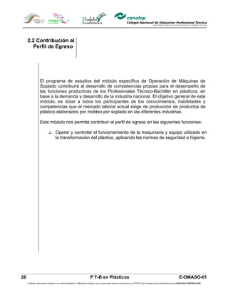 2.2 Contribución al
        Perfil de Egreso




                 El programa de estudios del módulo específico de Operación de Máquinas de
                 Soplado contribuirá al desarrollo de competencias propias para el desempeño de
                 las funciones productivas de los Profesionales Técnico-Bachiller en plásticos, en
                 base a la demanda y desarrollo de la industria nacional. El objetivo general de este
                 módulo, es dotar a todos los participantes de los conocimientos, habilidades y
                 competencias que el mercado laboral actual exige de producción de productos de
                 plástico elaborados por moldeo por soplado en las diferentes industrias.

                 Este módulo nos permite contribuir al perfil de egreso en las siguientes funciones:

                                Operar y controlar el funcionamiento de la maquinaria y equipo utilizado en
                                 la transformación del plástico, aplicando las normas de seguridad e higiene.




26                                                                  P T-B en Plásticos                                                                         E-OMASO-01
     Cualquier documento impreso o en medio electrónico, diferente al original, que se encuentre fuera de los archivos de DDCFO del Conalep será considerado como COPIA NO CONTROLADA
 
