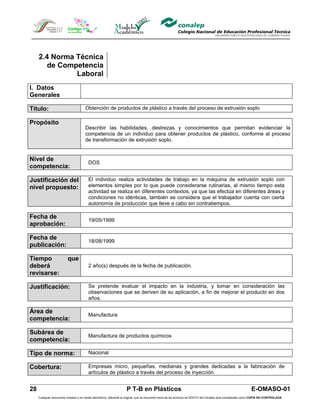 2.4 Norma Técnica
        de Competencia
               Laboral
I. Datos
Generales

Título:                               Obtención de productos de plástico a través del proceso de extrusión soplo

Propósito
                                      Describir las habilidades, destrezas y conocimientos que permitan evidenciar la
                                      competencia de un individuo para obtener productos de plástico, conforme al proceso
                                      de transformación de extrusión soplo.


Nivel de
                                         DOS
competencia:

Justificación del                        El individuo realiza actividades de trabajo en la máquina de extrusión soplo con
nivel propuesto:                         elementos simples por lo que puede considerarse rutinarias, al mismo tiempo esta
                                         actividad se realiza en diferentes contextos, ya que las efectúa en diferentes áreas y
                                         condiciones no idénticas, también se considera que el trabajador cuenta con cierta
                                         autonomía de producción que lleve a cabo sin contratiempos.

Fecha de
                                         19/05/1999
aprobación:

Fecha de
                                         18/08/1999
publicación:

Tiempo                    que
deberá                                   2 año(s) después de la fecha de publicación.
revisarse:

Justificación:                           Se pretende evaluar el impacto en la industria, y tomar en consideración las
                                         observaciones que se deriven de su aplicación, a fin de mejorar el producto en dos
                                         años.

Área de
                                         Manufactura
competencia:

Subárea de
                                         Manufactura de productos químicos
competencia:

Tipo de norma:                           Nacional

Cobertura:                               Empresas micro, pequeñas, medianas y grandes dedicadas a la fabricación de
                                         artículos de plástico a través del proceso de inyección.


28                                                                  P T-B en Plásticos                                                                         E-OMASO-01
     Cualquier documento impreso o en medio electrónico, diferente al original, que se encuentre fuera de los archivos de DDCFO del Conalep será considerado como COPIA NO CONTROLADA
 