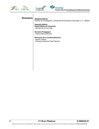 Directorio                    Asesoría externa
                                                          Instituto de Investigación y Desarrollo de Educación Avanzada, S. C. (IIDEA)

                                                          Asesoría interna
                                                          Especialistas de Contenido
                                                           Hernani de la Cruz Cital

                                                          Revisión Pedagógica
                                                           Patricia Bernal Monzon

                                                          Revisores de la Contextualización
                                                           Agustín Valerio
                                                           Armando Guillermo Prieto Becerril




IV                                                                 P T-B en Plásticos                                                                        E-OMASO-01
     Cualquier documento impreso o en medio electrónico, diferente al original, que se encuentre fuera de los archivos de DDCFO del Conalep será considerado como COPIA NO CONTROLADA
 