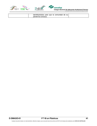 identificándolos para que la comunidad de su
                                                     plantel los conozca.




E-OMASO-01                                                               P T-B en Plásticos                                                                                          41
  Cualquier documento impreso o en medio electrónico, diferente al original, que se encuentre fuera de los archivos de DDCFO del Conalep será considerado como COPIA NO CONTROLADA
 