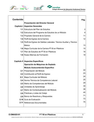 Contenido                                                                                                                                                                Pág.
                                 Presentación del Director General
          Capítulo I Aspectos Generales
                        1.1 Estructura del Plan de Estudios                                                                                                                          2
                        1.2 Estructura del Programa de Estudios de un Módulo                                                                                                         8
                        1.3 Propósito General de la Carrera                                                                                                                          11
                        1.4 Perfil de Egreso de la Carrera                                                                                                                           12
                        1.5 Perfil de Egreso de Salidas Laterales: Técnico Auxiliar y Técnico
                                 Básico                                                                                                                                              13
                        1.6 Mapa Curricular de la Carrera PT-B en Plásticos                                                                                                          15
                        1.7 Plan de Estudios de PT-B en Plásticos                                                                                                                    16
                        1.8 Rutas Alternas de Formación                                                                                                                              18


         Capítulo II Aspectos Específicos
                                 Operación de Máquinas de Soplado
                                 Módulo Autocontenido Específico
                        2.1 Presentación del Módulo                                                                                                                                  22

                        2.2 Contribución al Perfil de Egreso                                                                                                                         23

                       2.3 Mapa Curricular del Módulo                                                                                                                                24

                        2.4 Norma Técnica de Competencia Laboral                                                                                                                     25

                        2.5 Matriz de Competencias del Módulo                                                                                                                        29
                                                                                                                                                                                     30
                        2.6 Unidades de Aprendizaje
                                                                                                                                                                                     38
                        2.7 Matriz de Contextualización del Módulo
                                                                                                                                                                                     40
                        2.8 Prácticas y Listas de Cotejo
                                                                                                                                                                                     71
                        2.9 Banco de Reactivos y Respuestas
                      2.10 Guía de Evaluación                                                                                                                                        73

                      2.11 Referencias Documentales                                                                                                                                  75




E-OMASO-01                                                             P T-B en Plásticos                                                                                       V
  Cualquier documento impreso o en medio electrónico, diferente al original, que se encuentre fuera de los archivos de DDCFO del Conalep será considerado como COPIA NO CONTROLADA
 