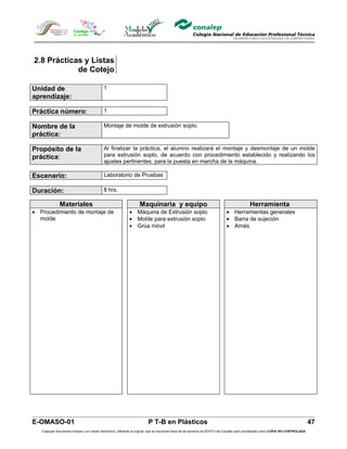 2.8 Prácticas y Listas
            de Cotejo

Unidad de                                   1
aprendizaje:

Práctica número:                            1

Nombre de la                                Montaje de molde de extrusión soplo.
práctica:

Propósito de la                             Al finalizar la práctica, el alumno realizará el montaje y desmontaje de un molde
práctica:                                   para extrusión soplo, de acuerdo con procedimiento establecido y realizando los
                                            ajustes pertinentes, para la puesta en marcha de la máquina.

Escenario:                                  Laboratorio de Pruebas

Duración:                                   8 hrs.

              Materiales                                            Maquinaria y equipo                                                      Herramienta
• Procedimiento de montaje de                                • Máquina de Extrusión soplo                                     • Herramientas generales
  molde                                                      • Molde para extrusión soplo                                     • Barra de sujeción
                                                             • Grúa móvil                                                     • Arnés




E-OMASO-01                                                                P T-B en Plásticos                                                                                          47
   Cualquier documento impreso o en medio electrónico, diferente al original, que se encuentre fuera de los archivos de DDCFO del Conalep será considerado como COPIA NO CONTROLADA
 