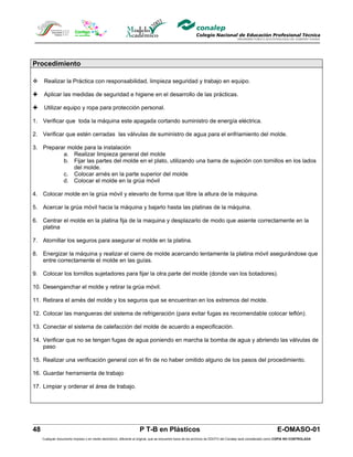 Procedimiento

     Realizar la Práctica con responsabilidad, limpieza seguridad y trabajo en equipo.

     Aplicar las medidas de seguridad e higiene en el desarrollo de las prácticas.

     Utilizar equipo y ropa para protección personal.

1. Verificar que toda la máquina este apagada cortando suministro de energía eléctrica.

2. Verificar que estén cerradas las válvulas de suministro de agua para el enfriamiento del molde.

3. Preparar molde para la instalación
          a. Realizar limpieza general del molde
          b. Fijar las partes del molde en el plato, utilizando una barra de sujeción con tornillos en los lados
              del molde.
          c. Colocar arnés en la parte superior del molde
          d. Colocar el molde en la grúa móvil

4. Colocar molde en la grúa móvil y elevarlo de forma que libre la altura de la máquina.

5. Acercar la grúa móvil hacia la máquina y bajarlo hasta las platinas de la máquina.

6. Centrar el molde en la platina fija de la maquina y desplazarlo de modo que asiente correctamente en la
   platina

7. Atornillar los seguros para asegurar el molde en la platina.

8. Energizar la máquina y realizar el cierre de molde acercando lentamente la platina móvil asegurándose que
   entre correctamente el molde en las guías.

9. Colocar los tornillos sujetadores para fijar la otra parte del molde (donde van los botadores).

10. Desenganchar el molde y retirar la grúa móvil.

11. Retirara el arnés del molde y los seguros que se encuentran en los extremos del molde.

12. Colocar las mangueras del sistema de refrigeración (para evitar fugas es recomendable colocar teflón).

13. Conectar el sistema de calefacción del molde de acuerdo a especificación.

14. Verificar que no se tengan fugas de agua poniendo en marcha la bomba de agua y abriendo las válvulas de
    paso

15. Realizar una verificación general con el fin de no haber omitido alguno de los pasos del procedimiento.

16. Guardar herramienta de trabajo

17. Limpiar y ordenar el área de trabajo.




48                                                                  P T-B en Plásticos                                                                         E-OMASO-01
     Cualquier documento impreso o en medio electrónico, diferente al original, que se encuentre fuera de los archivos de DDCFO del Conalep será considerado como COPIA NO CONTROLADA
 