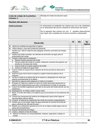 Lista de cotejo de la práctica                                        Montaje de molde de extrusión soplo.
número 1:

Nombre del alumno:

Instrucciones:                                                        A continuación se presentan los criterios que van a ser verificados
                                                                      en el desempeño del alumno mediante la observación del mismo.

                                                                      De la siguiente lista marque con una  aquellas observaciones
                                                                      que hayan sido cumplidas por el alumno durante su desempeño




                                                                                                                                                Si            No            No
                                                       Desarrollo
                                                                                                                                                                           Aplica
 Aplicó las medidas de seguridad e higiene.
 Utilizó equipo y ropa para protección personal.
1. Verificó que toda la máquina este apagada cortando suministro de energía
    eléctrica.
2. Verificó que estén cerradas las válvulas de suministro de agua para el
    enfriamiento del molde.
3. Preparó molde para la instalación
    a. Realizó limpieza general del molde
    b. Fijó las partes del molde en el plato, utilizando una barra de sujeción con
         tornillos en los lados del molde.
    c. Colocó arnés en la parte superior del molde
    d. Colocó el molde en la grúa móvil
4. Colocó molde en la grúa móvil y elevarlo de forma que libre la altura de la
    máquina.
5. Acercó la grúa móvil hacia la máquina y bajarlo hasta las platinas de la
    máquina.
6. Centró el molde en la platina fija de la maquina y desplazarlo de modo que
    asiente correctamente en la platina
7. Atornilló los seguros para asegurar el molde en la platina.
8. Energizó la máquina y realizar el cierre de molde acercando lentamente la
    platina móvil asegurándose que entre correctamente el molde en las guías.
9. Colocó los tornillos sujetadores para fijar la otra parte del molde (donde van los
    botadores).
10. Desenganchó el molde y retirar la grúa móvil.
11. Retiró el arnés del molde y los seguros que se encuentran en los extremos del
    molde.
12. Colocar las mangueras del sistema de refrigeración (para evitar fugas es
    recomendable colocar teflón).
13. Conectó el sistema de calefacción del molde de acuerdo a especificación.
14. Verificó que no se tengan fugas de agua poniendo en marcha la bomba de
    agua y abriendo las válvulas de paso.
15. Realizó una verificación general con el fin de no haber omitido alguno de los
    pasos del procedimiento
16. Guardó herramienta de trabajo
17. Limpió y ordenar el área de trabajo
  Realizó la Práctica con responsabilidad, limpieza, seguridad y trabajo en
     equipo.

E-OMASO-01                                                                P T-B en Plásticos                                                                                          49
   Cualquier documento impreso o en medio electrónico, diferente al original, que se encuentre fuera de los archivos de DDCFO del Conalep será considerado como COPIA NO CONTROLADA
 