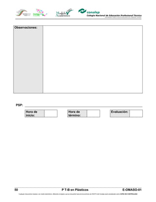 Observaciones:




PSP:

               Hora de                                                        Hora de                                                         Evaluación:
               inicio:                                                        término:




50                                                                  P T-B en Plásticos                                                                         E-OMASO-01
     Cualquier documento impreso o en medio electrónico, diferente al original, que se encuentre fuera de los archivos de DDCFO del Conalep será considerado como COPIA NO CONTROLADA
 