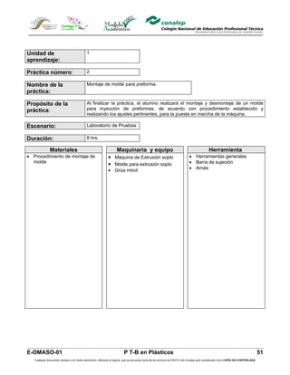 Unidad de                                   1
aprendizaje:

Práctica número:                            2

Nombre de la                                Montaje de molde para preforma.
práctica:

Propósito de la                             Al finalizar la práctica, el alumno realizará el montaje y desmontaje de un molde
práctica:                                   para inyección de preformas, de acuerdo con procedimiento establecido y
                                            realizando los ajustes pertinentes, para la puesta en marcha de la máquina.

Escenario:                                  Laboratorio de Pruebas

Duración:                                   8 hrs.

              Materiales                                       Maquinaria y equipo                                                           Herramienta
• Procedimiento de montaje de                                • Máquina de Extrusión soplo                                     • Herramientas generales
  molde
                                                             • Molde para extrusión soplo                                     • Barra de sujeción
                                                             • Grúa móvil                                                     • Arnés




E-OMASO-01                                                                P T-B en Plásticos                                                                                          51
   Cualquier documento impreso o en medio electrónico, diferente al original, que se encuentre fuera de los archivos de DDCFO del Conalep será considerado como COPIA NO CONTROLADA
 