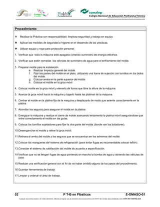 Procedimiento

     Realizar la Práctica con responsabilidad, limpieza seguridad y trabajo en equipo.

     Aplicar las medidas de seguridad e higiene en el desarrollo de las prácticas.

     Utilizar equipo y ropa para protección personal.

1. Verificar que toda la máquina este apagada cortando suministro de energía eléctrica.

2. Verificar que estén cerradas las válvulas de suministro de agua para el enfriamiento del molde.

3. Preparar molde para la instalación.
                  e. Realizar limpieza general del molde
                  f. Fijar las partes del molde en el plato, utilizando una barra de sujeción con tornillos en los lados
                     del molde.
                  g. Colocar arnés en la parte superior del molde
                  h. Colocar el molde en la grúa móvil

4. Colocar molde en la grúa móvil y elevarlo de forma que libre la altura de la máquina.

5. Acercar la grúa móvil hacia la máquina y bajarlo hasta las platinas de la máquina.

6. Centrar el molde en la platina fija de la maquina y desplazarlo de modo que asiente correctamente en la
   platina

7. Atornillar los seguros para asegurar el molde en la platina.

8. Energizar la máquina y realizar el cierre de molde acercando lentamente la platina móvil asegurándose que
   entre correctamente el molde en las guías.

9. Colocar los tornillos sujetadores para fijar la otra parte del molde (donde van los botadores).

10.Desenganchar el molde y retirar la grúa móvil.

11.Retirara el arnés del molde y los seguros que se encuentran en los extremos del molde.

12.Colocar las mangueras del sistema de refrigeración (para evitar fugas es recomendable colocar teflón).

13.Conectar el sistema de calefacción del molde de acuerdo a especificación.

14.Verificar que no se tengan fugas de agua poniendo en marcha la bomba de agua y abriendo las válvulas de
   paso

15.Realizar una verificación general con el fin de no haber omitido alguno de los pasos del procedimiento.

16.Guardar herramienta de trabajo

17.Limpiar y ordenar el área de trabajo.




52                                                                  P T-B en Plásticos                                                                         E-OMASO-01
     Cualquier documento impreso o en medio electrónico, diferente al original, que se encuentre fuera de los archivos de DDCFO del Conalep será considerado como COPIA NO CONTROLADA
 