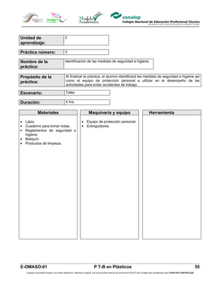 Unidad de                                  2
aprendizaje:

Práctica número:                           3

Nombre de la                               Identificación de las medidas de seguridad e higiene.
práctica:

Propósito de la                             Al finalizar la práctica, el alumno identificará las medidas de seguridad e higiene así
práctica:                                   como el equipo de protección personal a utilizar en el desempeño de las
                                            actividades para evitar accidentes de trabajo.

Escenario:                                  Taller

Duración:                                   4 hrs.


              Materiales                                            Maquinaria y equipo                                            Herramienta

• Lápiz.                                                     • Equipo de protección personal.
• Cuaderno para tomar notas.                                 • Extinguidores.
• Reglamentos de seguridad e
  higiene.
• Botiquín.
• Productos de limpieza.




E-OMASO-01                                                                P T-B en Plásticos                                                                                          55
   Cualquier documento impreso o en medio electrónico, diferente al original, que se encuentre fuera de los archivos de DDCFO del Conalep será considerado como COPIA NO CONTROLADA
 
