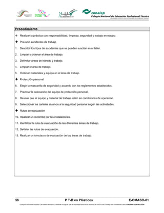 Procedimiento

 Realizar la práctica con responsabilidad, limpieza, seguridad y trabajo en equipo.

 Prevenir accidentes de trabajo
1. Describir los tipos de accidentes que se pueden suscitar en el taller.

2. Limpiar y ordenar el área de trabajo.

3. Delimitar áreas de tránsito y trabajo.

4. Limpiar el área de trabajo.

5. Ordenar materiales y equipo en el área de trabajo.

 Protección personal
6. Elegir la mascarilla de seguridad y acuerdo con los reglamentos establecidos.

7. Practicar la colocación del equipo de protección personal.

8. Revisar que el equipo y material de trabajo estén en condiciones de operación.

9. Seleccionar los carteles alusivos a la seguridad personal según las actividades.

 Rutas de evacuación
10. Realizar un recorrido por las instalaciones.

11. Identificar la ruta de evacuación de las diferentes áreas de trabajo.

12. Señalar las rutas de evacuación.

13. Realizar un simulacro de evaluación de las áreas de trabajo.




56                                                                  P T-B en Plásticos                                                                         E-OMASO-01
     Cualquier documento impreso o en medio electrónico, diferente al original, que se encuentre fuera de los archivos de DDCFO del Conalep será considerado como COPIA NO CONTROLADA
 