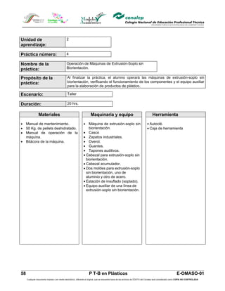 Unidad de                                    2
aprendizaje:

Práctica número:                             4

Nombre de la                                 Operación de Máquinas de Extrusión-Soplo sin
práctica:                                    Biorientación.

Propósito de la                               Al finalizar la práctica, el alumno operará las máquinas de extrusión-soplo sin
práctica:                                     biorientación, verificando el funcionamiento de los componentes y el equipo auxiliar
                                              para la elaboración de productos de plástico.

Escenario:                                    Taller

Duración:                                     20 hrs.


                Materiales                                            Maquinaria y equipo                                            Herramienta

• Manual de mantenimiento.                                     • Máquina de extrusión-soplo sin                                 • Autoclé.
• 50 Kg. de pellets deshidratado.                                  biorientación.                                               • Caja de herramienta
• Manual de operación de la                                    • Casco
  máquina.                                                     • Zapatos industriales.
• Bitácora de la máquina.                                      • Overol.
                                                               • Guantes.
                                                               • Tapones auditivos.
                                                               • Cabezal para extrusión-soplo sin
                                                                 biorientación.
                                                               • Cabezal acumulador.
                                                               • Dos moldes para extrusión-soplo
                                                                 sin biorientación, uno de
                                                                 aluminio y otro de acero.
                                                               • Estación de insuflado (soplado).
                                                               • Equipo auxiliar de una línea de
                                                                 extrusión-soplo sin biorientación.




58                                                                  P T-B en Plásticos                                                                         E-OMASO-01
     Cualquier documento impreso o en medio electrónico, diferente al original, que se encuentre fuera de los archivos de DDCFO del Conalep será considerado como COPIA NO CONTROLADA
 