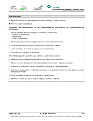 Procedimiento

 Realizar la práctica con responsabilidad, limpieza, seguridad y trabajo en equipo.

 Prevenir accidentes de trabajo
Verificación del funcionamiento de los componentes de una máquina de extrusión-soplo sin
biorientación

1. Revisar las partes del extrusor-soplo sin biorientación, identificando:
   • Sistema de alimentación.
   • Resistencias.
   • Estación de insuflado.

2. Desarmar la máquina extrusora de acuerdo con el manual de mantenimiento.

3. Verificar el mecanismo de operación de cada componente de la máquina.

4. Armar la máquina de acuerdo con el manual de mantenimiento.

5. Verificar el funcionamiento de la máquina.

Selección de cabezales y moldes para extrusión-soplo sin biorientación

6. Desarmar la máquina extrusora de acuerdo con el manual de mantenimiento.

7. Revisar la función del cabezal, molde para soplado sin biorientación y cabezal acumulador.

8. Comparar las dimensiones, formas, composición química de los cabezales y moldes.

9. Seleccionar los cabezales y moldes dependiendo de su composición química, dimensión y forma para cada
   tiempo de producción.

10. Armar la máquina de acuerdo con el manual de mantenimiento.

11. Elaborar un cuadro que incluya tipos de cabezales, moldes y productos.




E-OMASO-01                                                                P T-B en Plásticos                                                                                          59
   Cualquier documento impreso o en medio electrónico, diferente al original, que se encuentre fuera de los archivos de DDCFO del Conalep será considerado como COPIA NO CONTROLADA
 