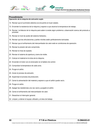 Procedimiento
Operación de la máquina de extrusión soplo

12. Revisar que el suministro eléctrico se encuentre en buen estado.

13. Encender la resistencia de la máquina y esperar a que alcance la temperatura de trabajo.

14. Revisar la bitácora de la máquina para saber si existe algún problema u observación acerca del producto a
    procesar.

15. Revisar el nivel de aceite del sistema hidráulico.

16. Revisar que las articulaciones y partes móviles estén perfectamente lubricadas.

17. Revisar que el enfriamiento del intercambiador de calor esté en condiciones de operación.

18. Revisar la presión del aire comprimido.

19. Revisar la línea de soplado.

20. Revisar el sistema de apertura y cierre de molde.

21. Colocar el material en la tolva de la máquina.

22. Encender el motor con el arrancador en el tablero de control.

23. Comprobar la temperatura de cada zona.

24. Purgar el cañón.

25. Iniciar el proceso de extrusión.

26. Supervisar el proceso de producción.

27. Cerrar la alimentación del material y esperar a que el cañón quede vacío.

28. Purgar el cañón.

29. Apagar las resistencias una vez vacío y purgado el cañón.

30. Cerrar el enfriamiento del intercambiador de calor.

31. Desactivar el interruptor general.

32. Limpiar y ordenar el equipo utilizado y el área de trabajo.




60                                                                  P T-B en Plásticos                                                                         E-OMASO-01
     Cualquier documento impreso o en medio electrónico, diferente al original, que se encuentre fuera de los archivos de DDCFO del Conalep será considerado como COPIA NO CONTROLADA
 