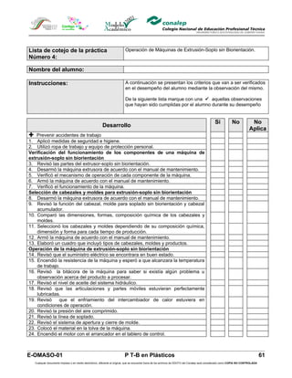 Lista de cotejo de la práctica                                           Operación de Máquinas de Extrusión-Soplo sin Biorientación.
Número 4:

Nombre del alumno:

Instrucciones:                                                           A continuación se presentan los criterios que van a ser verificados
                                                                         en el desempeño del alumno mediante la observación del mismo.

                                                                         De la siguiente lista marque con una  aquellas observaciones
                                                                         que hayan sido cumplidas por el alumno durante su desempeño


                                                                                                                                                Si            No            No
                                                       Desarrollo
                                                                                                                                                                           Aplica
 Prevenir accidentes de trabajo
1. Aplicó medidas de seguridad e higiene.
2. Utilizó ropa de trabajo y equipo de protección personal.
Verificación del funcionamiento de los componentes de una máquina de
extrusión-soplo sin biorientación
3. Revisó las partes del extrusor-soplo sin biorientación.
4. Desarmó la máquina extrusora de acuerdo con el manual de mantenimiento.
5. Verificó el mecanismo de operación de cada componente de la máquina.
6. Armó la máquina de acuerdo con el manual de mantenimiento.
7. Verificó el funcionamiento de la máquina.
Selección de cabezales y moldes para extrusión-soplo sin biorientación
8. Desarmó la máquina extrusora de acuerdo con el manual de mantenimiento.
9. Revisó la función del cabezal, molde para soplado sin biorientación y cabezal
    acumulador.
10. Comparó las dimensiones, formas, composición química de los cabezales y
    moldes.
11. Seleccionó los cabezales y moldes dependiendo de su composición química,
    dimensión y forma para cada tiempo de producción.
12. Armó la máquina de acuerdo con el manual de mantenimiento.
13. Elaboró un cuadro que incluyó tipos de cabezales, moldes y productos.
Operación de la máquina de extrusión-soplo sin biorientación
14. Revisó que el suministro eléctrico se encontrara en buen estado.
15. Encendió la resistencia de la máquina y esperó a que alcanzara la temperatura
    de trabajo.
16. Revisó la bitácora de la máquina para saber si existía algún problema u
    observación acerca del producto a procesar.
17. Revisó el nivel de aceite del sistema hidráulico.
18. Revisó que las articulaciones y partes móviles estuvieran perfectamente
    lubricadas.
19. Revisó     que el enfriamiento del intercambiador de calor estuviera en
    condiciones de operación.
20. Revisó la presión del aire comprimido.
21. Revisó la línea de soplado.
22. Revisó el sistema de apertura y cierre de molde.
23. Colocó el material en la tolva de la máquina.
24. Encendió el motor con el arrancador en el tablero de control.



E-OMASO-01                                                               P T-B en Plásticos                                                                                          61
  Cualquier documento impreso o en medio electrónico, diferente al original, que se encuentre fuera de los archivos de DDCFO del Conalep será considerado como COPIA NO CONTROLADA
 