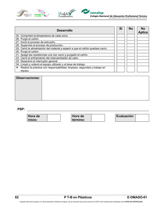 Si            No            No
                                                          Desarrollo
                                                                                                                                                                              Aplica
25.   Comprobó la temperatura de cada zona.
26.   Purgó el cañón.
27.   Inició el proceso de extrusión.
28.   Supervisó el proceso de producción.
29.   Cerró la alimentación del material y esperó a que el cañón quedara vacío.
30.   Purgó el cañón.
31.   Apagó las resistencias una vez vacío y purgado el cañón.
32.   Cerró el enfriamiento del intercambiador de calor.
33.   Desactivó el interruptor general.
34.   Limpió y ordenó el equipo utilizado y el área de trabajo.
     Realizó la práctica con responsabilidad, limpieza, seguridad y trabajo en
      equipo.

Observaciones:




 PSP:

                 Hora de                                                        Hora de                                                        Evaluación:
                 inicio:                                                        término:




62                                                                  P T-B en Plásticos                                                                         E-OMASO-01
     Cualquier documento impreso o en medio electrónico, diferente al original, que se encuentre fuera de los archivos de DDCFO del Conalep será considerado como COPIA NO CONTROLADA
 
