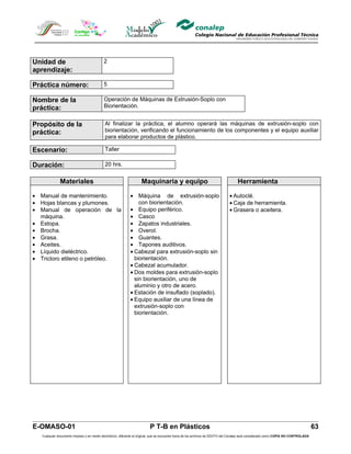 Unidad de                                  2
aprendizaje:

Práctica número:                           5

Nombre de la                               Operación de Máquinas de Extrusión-Soplo con
práctica:                                  Biorientación.


Propósito de la                             Al finalizar la práctica, el alumno operará las máquinas de extrusión-soplo con
práctica:                                   biorientación, verificando el funcionamiento de los componentes y el equipo auxiliar
                                            para elaborar productos de plástico.

Escenario:                                  Taller

Duración:                                   20 hrs.


              Materiales                                            Maquinaria y equipo                                            Herramienta

• Manual de mantenimiento.                                   • Máquina de extrusión-soplo                                     • Autoclé.
• Hojas blancas y plumones.                                      con biorientación.                                           • Caja de herramienta.
• Manual de operación de la                                  • Equipo periférico.                                             • Grasera o aceitera.
  máquina.                                                   • Casco
• Estopa.                                                    • Zapatos industriales.
• Brocha.                                                    • Overol.
• Grasa.                                                     • Guantes.
• Aceites.                                                   • Tapones auditivos.
• Líquido dieléctrico.                                       • Cabezal para extrusión-soplo sin
• Tricloro etileno o petróleo.                                 biorientación.
                                                             • Cabezal acumulador.
                                                             • Dos moldes para extrusión-soplo
                                                               sin biorientación, uno de
                                                               aluminio y otro de acero.
                                                             • Estación de insuflado (soplado).
                                                             • Equipo auxiliar de una línea de
                                                               extrusión-soplo con
                                                               biorientación.




E-OMASO-01                                                                P T-B en Plásticos                                                                                          63
   Cualquier documento impreso o en medio electrónico, diferente al original, que se encuentre fuera de los archivos de DDCFO del Conalep será considerado como COPIA NO CONTROLADA
 