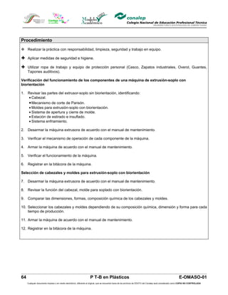 Procedimiento

 Realizar la práctica con responsabilidad, limpieza, seguridad y trabajo en equipo.

 Aplicar medidas de seguridad e higiene.

 Utilizar ropa de trabajo y equipo de protección personal (Casco, Zapatos industriales, Overol, Guantes,
     Tapones auditivos).

Verificación del funcionamiento de los componentes de una máquina de extrusión-soplo con
biorientación

1. Revisar las partes del extrusor-soplo sin biorientación, identificando:
   • Cabezal.
   • Mecanismo de corte de Parisón.
   • Moldes para extrusión-soplo con biorientación.
   • Sistema de apertura y cierre de molde.
   • Estación de estirado e insuflado.
   • Sistema enfriamiento.

2. Desarmar la máquina extrusora de acuerdo con el manual de mantenimiento.

3. Verificar el mecanismo de operación de cada componente de la máquina.

4. Armar la máquina de acuerdo con el manual de mantenimiento.

5. Verificar el funcionamiento de la máquina.

6. Registrar en la bitácora de la máquina.

Selección de cabezales y moldes para extrusión-soplo con biorientación

7. Desarmar la máquina extrusora de acuerdo con el manual de mantenimiento.

8. Revisar la función del cabezal, molde para soplado con biorientación.

9. Comparar las dimensiones, formas, composición química de los cabezales y moldes.

10. Seleccionar los cabezales y moldes dependiendo de su composición química, dimensión y forma para cada
    tiempo de producción.

11. Armar la máquina de acuerdo con el manual de mantenimiento.

12. Registrar en la bitácora de la máquina.




64                                                                  P T-B en Plásticos                                                                         E-OMASO-01
     Cualquier documento impreso o en medio electrónico, diferente al original, que se encuentre fuera de los archivos de DDCFO del Conalep será considerado como COPIA NO CONTROLADA
 