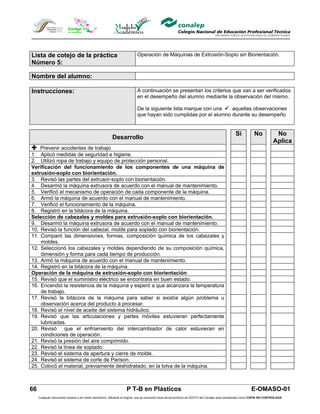 Lista de cotejo de la práctica                                              Operación de Máquinas de Extrusión-Soplo sin Biorientación.
Número 5:

Nombre del alumno:

Instrucciones:                                                              A continuación se presentan los criterios que van a ser verificados
                                                                            en el desempeño del alumno mediante la observación del mismo.

                                                                            De la siguiente lista marque con una  aquellas observaciones
                                                                            que hayan sido cumplidas por el alumno durante su desempeño


                                                                                                                                                   Si            No            No
                                                          Desarrollo
                                                                                                                                                                              Aplica
 Prevenir accidentes de trabajo
1. Aplicó medidas de seguridad e higiene.
2. Utilizó ropa de trabajo y equipo de protección personal.
Verificación del funcionamiento de los componentes de una máquina de
extrusión-soplo con biorientación.
3. Revisó las partes del extrusor-soplo con biorientación.
4. Desarmó la máquina extrusora de acuerdo con el manual de mantenimiento.
5. Verificó el mecanismo de operación de cada componente de la máquina.
6. Armó la máquina de acuerdo con el manual de mantenimiento.
7. Verificó el funcionamiento de la máquina.
8. Registró en la bitácora de la máquina.
Selección de cabezales y moldes para extrusión-soplo con biorientación.
9. Desarmó la máquina extrusora de acuerdo con el manual de mantenimiento.
10. Revisó la función del cabezal, molde para soplado con biorientación.
11. Comparó las dimensiones, formas, composición química de los cabezales y
    moldes.
12. Seleccionó los cabezales y moldes dependiendo de su composición química,
    dimensión y forma para cada tiempo de producción.
13. Armó la máquina de acuerdo con el manual de mantenimiento.
14. Registró en la bitácora de la máquina.
Operación de la máquina de extrusión-soplo con biorientación
15. Revisó que el suministro eléctrico se encontrara en buen estado.
16. Encendió la resistencia de la máquina y esperó a que alcanzara la temperatura
    de trabajo.
17. Revisó la bitácora de la máquina para saber si existía algún problema u
    observación acerca del producto a procesar.
18. Revisó el nivel de aceite del sistema hidráulico.
19. Revisó que las articulaciones y partes móviles estuvieran perfectamente
    lubricadas.
20. Revisó que el enfriamiento del intercambiador de calor estuvieran en
    condiciones de operación.
21. Revisó la presión del aire comprimido.
22. Revisó la línea de soplado.
23. Revisó el sistema de apertura y cierre de molde.
24. Revisó el sistema de corte de Parison.
25. Colocó el material, previamente deshidratado, en la tolva de la máquina.



66                                                                  P T-B en Plásticos                                                                         E-OMASO-01
     Cualquier documento impreso o en medio electrónico, diferente al original, que se encuentre fuera de los archivos de DDCFO del Conalep será considerado como COPIA NO CONTROLADA
 