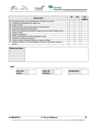 Si            No            No
                                                       Desarrollo
                                                                                                                                                                           Aplica
26.   Encendió el motor con el arrancador en el tablero de control.
27.   Comprobó la temperatura de cada zona.
28.   Purgó el cañón.
29.   Inició el proceso de extrusión-soplo con biorientación.
30.   Supervisó el proceso de producción.
31.   Cerró la alimentación del material y esperó a que el cañón quedara vacío.
32.   Purgó el cañón.
33.   Apagó la resistencia.
34.   Cerró el enfriamiento del intercambiador de calor.
35.   Desactivó el interruptor general.
36.   Limpió y ordenó el equipo utilizado y el área de trabajo.
     Realizó la práctica con responsabilidad, limpieza, seguridad y trabajo en
      equipo.

Observaciones:




 PSP:

              Hora de                                                        Hora de                                                        Evaluación:
              inicio:                                                        término:




E-OMASO-01                                                               P T-B en Plásticos                                                                                          67
  Cualquier documento impreso o en medio electrónico, diferente al original, que se encuentre fuera de los archivos de DDCFO del Conalep será considerado como COPIA NO CONTROLADA
 
