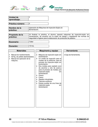 Unidad de                                    2
aprendizaje:

Práctica número:                             6

Nombre de la                                 Operación de Máquinas de Inyección-Soplo sin
práctica:                                    Biorientación.


Propósito de la                               Al finalizar la práctica, el alumno operará máquinas de inyección-soplo sin
práctica:                                     biorientación, de acuerdo con la orden de trabajo y respetando las normas de
                                              seguridad e higiene para la elaboración de productos de plástico.

Escenario:                                    Taller

Duración:                                     15 hrs.


                Materiales                                            Maquinaria y equipo                                            Herramienta

• Manual de mantenimiento.                                     • Máquina de inyección-soplo sin                                 • Caja de herramienta.
• 50 Kg. de pellets deshidratados                                biorientación.
• Manual de operación de la                                    • Un molde de inyección para el
  máquina.                                                       moldeo de la preforma, para el
                                                                 proceso de inyección-soplo sin
                                                                 biorientación.
                                                               • Dos moldes para soplado (uno
                                                                 de aluminio y otro de acero),
                                                                 para el proceso de moldeo por
                                                                 inyección-soplo              sin
                                                                 biorientación.
                                                               • Overol.
                                                               • Casco.
                                                               • Zapatos industriales.
                                                               • Tapones auditivos.
                                                               • Equipo auxiliar de una línea de
                                                                 inyección-soplo              sin
                                                                 biorientación




68                                                                  P T-B en Plásticos                                                                         E-OMASO-01
     Cualquier documento impreso o en medio electrónico, diferente al original, que se encuentre fuera de los archivos de DDCFO del Conalep será considerado como COPIA NO CONTROLADA
 