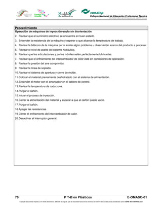 Procedimiento
Operación de máquinas de inyección-soplo sin biorientación
2. Revisar que el suministro eléctrico se encuentre en buen estado.
3. Encender la resistencia de la máquina y esperar a que alcance la temperatura de trabajo.
4. Revisar la bitácora de la máquina por si existe algún problema u observación acerca del producto a procesar.
5. Revisar el nivel de aceite del sistema hidráulico.
6. Revisar que las articulaciones y partes móviles estén perfectamente lubricadas.
7. Revisar que el enfriamiento del intercambiador de color esté en condiciones de operación.
8. Revisar la presión del aire comprimido.
9. Revisar la línea de soplado.
10.Revisar el sistema de apertura y cierre de molde.
11.Colocar el material previamente deshidratado con el sistema de alimentación.
12.Encender el motor con el arrancador en el tablero de control.
13.Revisar la temperatura de cada zona.
14.Purgar el cañón.
15.Iniciar el proceso de inyección.
16.Cerrar la alimentación del material y esperar a que el cañón quede vacío.
17.Purgar el cañón.
18.Apagar las resistencias.
19.Cerrar el enfriamiento del intercambiador de calor.
20.Desactivar el interruptor general.




70                                                                  P T-B en Plásticos                                                                         E-OMASO-01
     Cualquier documento impreso o en medio electrónico, diferente al original, que se encuentre fuera de los archivos de DDCFO del Conalep será considerado como COPIA NO CONTROLADA
 