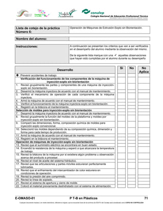 Lista de cotejo de la práctica                                            Operación de Máquinas de Extrusión-Soplo sin Biorientación.
Número 6:

Nombre del alumno:

Instrucciones:                                                            A continuación se presentan los criterios que van a ser verificados
                                                                          en el desempeño del alumno mediante la observación del mismo.

                                                                          De la siguiente lista marque con una  aquellas observaciones
                                                                          que hayan sido cumplidas por el alumno durante su desempeño


                                                                                                                                                 Si            No            No
                                                        Desarrollo
                                                                                                                                                                            Aplica
 Prevenir accidentes de trabajo
    Verificación del funcionamiento de los componentes de la máquina de
                           inyección-soplo sin biorientación
1. Revisó grupalmente las partes y componentes de una máquina de inyección-
    soplo sin biorientación.
2. Desarmó la máquina inyectora de acuerdo con el manual de mantenimiento.
3. Verificó el mecanismo de operación de cada componente de la máquina
    inyectora.
4. Armó la máquina de acuerdo con el manual de mantenimiento.
5. Verificó el funcionamiento de la máquina inyectora-soplo sin biorientación.
6. Registró en la bitácora el mantenimiento.
Selección de moldes para inyección-soplo sin biorientación
7. Desarmó la máquina inyectora de acuerdo con el manual de mantenimiento.
8. Revisó grupalmente la función del moldeo de la plataforma y moldeo por
    inyección-soplo sin biorientación.
9. Comparó las dimensiones, forma, composición química de moldes para
    inyección-soplo convencional.
10. Seleccionó los moldes dependiendo de su composición química, dimensión y
    forma para cada tiempo de producción.
11. Armó la máquina de acuerdo con el manual de mantenimiento.
12. Registró en la bitácora el mantenimiento.
Operación de máquinas de inyección-soplo sin biorientación
13. Revisó que el suministro eléctrico se encontrara en buen estado.
14. Encendió la resistencia de la máquina y esperó a que alcanzara la temperatura
    de trabajo.
15. Revisó la bitácora de la máquina por si existiera algún problema u observación
    acerca del producto a procesar.
16. Revisó el nivel de aceite del sistema hidráulico.
17. Revisó que las articulaciones y partes móviles estuvieran perfectamente
    lubricadas.
18. Revisó que el enfriamiento del intercambiador de color estuviera en
    condiciones de operación.
19. Revisó la presión del aire comprimido.
20. Revisó la línea de soplado.
21. Revisó el sistema de apertura y cierre de molde.
22. Colocó el material previamente deshidratado con el sistema de alimentación.



E-OMASO-01                                                                P T-B en Plásticos                                                                                          71
   Cualquier documento impreso o en medio electrónico, diferente al original, que se encuentre fuera de los archivos de DDCFO del Conalep será considerado como COPIA NO CONTROLADA
 