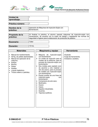 Unidad de                                  1
aprendizaje:

Práctica número:                           7

Nombre de la                               Operación de Máquinas de Inyección-Soplo con
práctica:                                  Biorientación.


Propósito de la                             Al finalizar la práctica, el alumno operará máquinas de inyección-soplo con
práctica:                                   biorientación, de acuerdo con la orden de trabajo y respetando las normas de
                                            seguridad e higiene para la elaboración de productos de plástico.

Escenario:                                  Taller

Duración:                                   15 hrs.


              Materiales                                            Maquinaria y equipo                                            Herramienta

• Manual de mantenimiento.                                   • Máquina de inyección-soplo                                     • Autoclé.
• 50 Kg. de pellets deshidratado.                              con biorientación.                                             • Caja de herramienta.
• Manual de operación de la                                  • Un molde de inyección para el                                  • Grasera o aceitera.
  máquina.                                                     moldeo de la preforma, para el
• Estopa.                                                      proceso de inyección-soplo con
• Brocha.                                                      biorientación.
• Grasa.                                                     • Dos moldes para soplado (uno
• Aceites.                                                     de aluminio y otro material y
• Líquido dieléctrico.                                         otro de acero), para el proceso
• Tricloro etileno o petróleo.                                 de moldeo por inyección-soplo
                                                               con biorientación.
                                                             • Equipo auxiliar de una línea de
                                                               inyección-soplo             con
                                                               biorientación.
                                                             • Compresora de aire seco.
                                                             • Multímetro.
                                                             • Overol.
                                                             • Casco.
                                                             • Zapatos industriales.
                                                             • Guantes.
                                                             • Tapones auditivos.




E-OMASO-01                                                                P T-B en Plásticos                                                                                          73
   Cualquier documento impreso o en medio electrónico, diferente al original, que se encuentre fuera de los archivos de DDCFO del Conalep será considerado como COPIA NO CONTROLADA
 