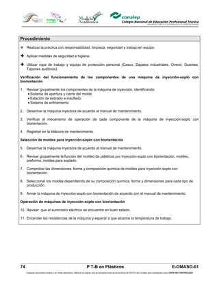 Procedimiento

 Realizar la práctica con responsabilidad, limpieza, seguridad y trabajo en equipo.

 Aplicar medidas de seguridad e higiene.

 Utilizar ropa de trabajo y equipo de protección personal (Casco, Zapatos industriales, Overol, Guantes,
     Tapones auditivos).

Verificación del funcionamiento de los componentes de una máquina de inyección-soplo con
biorientación

1. Revisar grupalmente los componentes de la máquina de inyección, identificando:
   • Sistema de apertura y cierre del molde.
   • Estación de estirado e insuflado.
   • Sistema de enfriamiento

2. Desarmar la máquina inyectora de acuerdo al manual de mantenimiento.

3. Verificar el mecanismo de operación de cada componente de la máquina de inyección-soplo con
   biorientación.

4. Registrar en la bitácora de mantenimiento.

Selección de moldes para inyección-soplo con biorientación

5. Desarmar la máquina inyectora de acuerdo al manual de mantenimiento.

6. Revisar grupalmente la función del moldeo de plásticos por inyección-soplo con biorientación, moldeo,
   preforma, moldes para soplado.

7. Comprobar las dimensiones, forma y composición química de moldes para inyección-soplo con
   biorientación.

8. Seleccionar los moldes dependiendo de su composición química, forma y dimensiones para cada tipo de
   producción.

9. Armar la máquina de inyección-soplo con biorientación de acuerdo con el manual de mantenimiento.

Operación de máquinas de inyección-soplo con biorientación

10. Revisar que el suministro eléctrico se encuentre en buen estado.

11. Encender las resistencias de la máquina y esperar a que alcance la temperatura de trabajo.




74                                                                  P T-B en Plásticos                                                                         E-OMASO-01
     Cualquier documento impreso o en medio electrónico, diferente al original, que se encuentre fuera de los archivos de DDCFO del Conalep será considerado como COPIA NO CONTROLADA
 