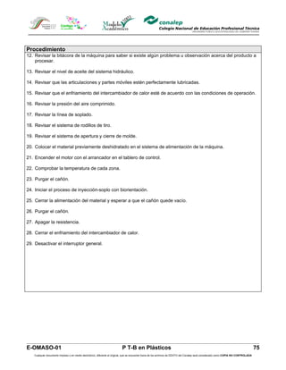 Procedimiento
12. Revisar la bitácora de la máquina para saber si existe algún problema u observación acerca del producto a
    procesar.

13. Revisar el nivel de aceite del sistema hidráulico.

14. Revisar que las articulaciones y partes móviles estén perfectamente lubricadas.

15. Revisar que el enfriamiento del intercambiador de calor esté de acuerdo con las condiciones de operación.

16. Revisar la presión del aire comprimido.

17. Revisar la línea de soplado.

18. Revisar el sistema de rodillos de tiro.

19. Revisar el sistema de apertura y cierre de molde.

20. Colocar el material previamente deshidratado en el sistema de alimentación de la máquina.

21. Encender el motor con el arrancador en el tablero de control.

22. Comprobar la temperatura de cada zona.

23. Purgar el cañón.

24. Iniciar el proceso de inyección-soplo con biorientación.

25. Cerrar la alimentación del material y esperar a que el cañón quede vacío.

26. Purgar el cañón.

27. Apagar la resistencia.

28. Cerrar el enfriamiento del intercambiador de calor.

29. Desactivar el interruptor general.




E-OMASO-01                                                                 P T-B en Plásticos                                                                                          75
    Cualquier documento impreso o en medio electrónico, diferente al original, que se encuentre fuera de los archivos de DDCFO del Conalep será considerado como COPIA NO CONTROLADA
 