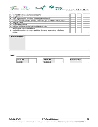 24.   Comprobó la temperatura de cada zona.
25.   Purgó el cañón.
26.   Inició el proceso de inyección-soplo con biorientación.
27.   Cerró la alimentación del material y esperó a que el cañón quedara vacío.
28.   Purgó el cañón.
29.   Apagó la resistencia.
30.   Cerró el enfriamiento del intercambiador de calor.
31.   Desactivó el interruptor general.
     Realizó la práctica con responsabilidad, limpieza, seguridad y trabajo en
      equipo.

Observaciones:




 PSP:

              Hora de                                                        Hora de                                                        Evaluación:
              inicio:                                                        término:




E-OMASO-01                                                               P T-B en Plásticos                                                                                          77
  Cualquier documento impreso o en medio electrónico, diferente al original, que se encuentre fuera de los archivos de DDCFO del Conalep será considerado como COPIA NO CONTROLADA
 