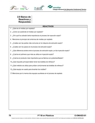 2.9 Banco de
                    Reactivos y
                    Respuestas

                                                                                 REACTIVOS
 1. ¿Qué es el moldeo por soplado?

 2. ¿Cómo se subdivide el moldeo por soplado?

 3. ¿Por qué ha cobrado tanta importancia el proceso de inyección soplo?

 4. Mencione el principio de la técnica de moldeo por soplado

 5. ¿Cuáles son las partes más comunes en la máquina de extrusión-soplo?

 6. ¿Cuáles son los pasos en el proceso de extrusión-soplo?

 7. ¿Qué diferencia existe entre el proceso de extrusión-soplo y el de inyección-soplo?

 8. ¿Cuál es el polímero que más se utiliza en inyección-soplo?

 9. ¿Cuál es el producto más importante que se fabrica con polientereftalato?

 10.¿Qué requisito principal deben tener las botellas de refresco?

 11.¿Qué método se utiliza para probar comúnmente las botellas de refresco?

 12.¿Qué equipo es usado para levantar los moldes?

 13.Mencione por lo menos dos equipos auxiliares en el proceso de soplado




78                                                                  P T-B en Plásticos                                                                         E-OMASO-01
     Cualquier documento impreso o en medio electrónico, diferente al original, que se encuentre fuera de los archivos de DDCFO del Conalep será considerado como COPIA NO CONTROLADA
 