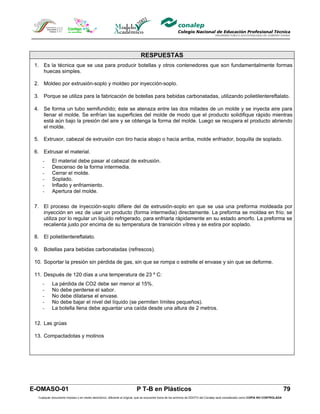 RESPUESTAS
 1. Es la técnica que se usa para producir botellas y otros contenedores que son fundamentalmente formas
    huecas simples.

 2. Moldeo por extrusión-soplo y moldeo por inyección-soplo.

 3. Porque se utiliza para la fabricación de botellas para bebidas carbonatadas, utilizando polietilentereftalato.

 4. Se forma un tubo semifundido; éste se atenaza entre las dos mitades de un molde y se inyecta aire para
    llenar el molde. Se enfrían las superficies del molde de modo que el producto solidifique rápido mientras
    está aún bajo la presión del aire y se obtenga la forma del molde. Luego se recupera el producto abriendo
    el molde.

 5. Extrusor, cabezal de extrusión con tiro hacia abajo o hacia arriba, molde enfriador, boquilla de soplado.

 6. Extrusar el material.
     -     El material debe pasar al cabezal de extrusión.
     -     Descenso de la forma intermedia.
     -     Cerrar el molde.
     -     Soplado.
     -     Inflado y enfriamiento.
     -     Apertura del molde.

 7. El proceso de inyección-soplo difiere del de extrusión-soplo en que se usa una preforma moldeada por
    inyección en vez de usar un producto (forma intermedia) directamente. La preforma se moldea en frío; se
    utiliza por lo regular un liquido refrigerado, para enfriarla rápidamente en su estado amorfo. La preforma se
    recalienta justo por encima de su temperatura de transición vítrea y se estira por soplado.

 8. El polietilentereftalato.

 9. Botellas para bebidas carbonatadas (refrescos).

 10. Soportar la presión sin pérdida de gas, sin que se rompa o estrelle el envase y sin que se deforme.

 11. Después de 120 días a una temperatura de 23 º C:
     -     La pérdida de CO2 debe ser menor al 15%.
     -     No debe perderse el sabor.
     -     No debe dilatarse el envase.
     -     No debe bajar el nivel del líquido (se permiten límites pequeños).
     -     La botella llena debe aguantar una caída desde una altura de 2 metros.

 12. Las grúas

 13. Compactadotas y molinos




E-OMASO-01                                                               P T-B en Plásticos                                                                                          79
  Cualquier documento impreso o en medio electrónico, diferente al original, que se encuentre fuera de los archivos de DDCFO del Conalep será considerado como COPIA NO CONTROLADA
 