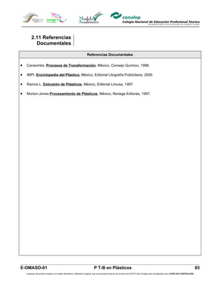 2.11 Referencias
           Documentales

                                                                   Referencias Documentales

•   Canacintra. Procesos de Transformación, México, Consejo Químico, 1998.

•   IMPI. Enciclopedia del Plástico, México, Editorial Litografía Publicitaria, 2000.

•   Ramos L. Extrusión de Plásticos, México, Editorial Limusa, 1997.

•   Morton-Jones Procesamiento de Plásticos, México, Noriega Editores, 1997.




E-OMASO-01                                                                 P T-B en Plásticos                                                                                          83
    Cualquier documento impreso o en medio electrónico, diferente al original, que se encuentre fuera de los archivos de DDCFO del Conalep será considerado como COPIA NO CONTROLADA
 