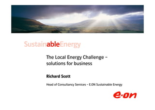 The Local Energy Challenge –
              solutions for business

              Richard Scott
              Head of Consultancy Richard – E.ON Sustainable EnergyConsulting
                                  Services Scott: Head of Carbon



© 2007 E.ON
 